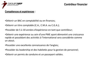 Contrôleur financier

Compétences et expériences :


•Détenir un BAC en comptabilité ou en finances;
•Détenir un titre comptable (C.A., C.M.A. ou C.G.A.);
•Posséder de 5 à 10 années d’expérience en tant que contrôleur;
•Détenir une expérience au sein d’une PME ayant démontré une croissance
rapide et possédant des activités à l’international sera considérée comme
un atout;
•Posséder une excellente connaissance de l’anglais;
•Posséder du leadership et des habiletés pour la gestion de personnel;
•Détenir un permis de conduire et un passeport valides.
 
