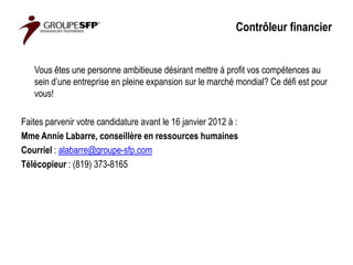 Contrôleur financier


   Vous êtes une personne ambitieuse désirant mettre à profit vos compétences au
   sein d’une entreprise en pleine expansion sur le marché mondial? Ce défi est pour
   vous!

Faites parvenir votre candidature avant le 16 janvier 2012 à :
Mme Annie Labarre, conseillère en ressources humaines
Courriel : alabarre@groupe-sfp.com
Télécopieur : (819) 373-8165
 