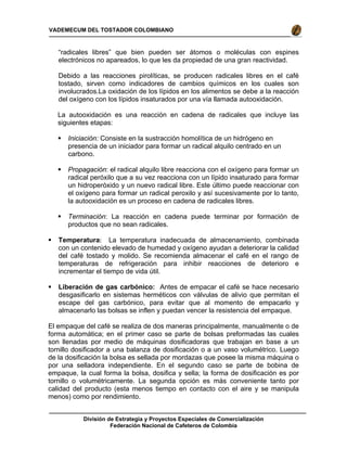 División de Estrategia y Proyectos Especiales de Comercialización
Federación Nacional de Cafeteros de Colombia
VADEMECUM DEL TOSTADOR COLOMBIANO
“radicales libres” que bien pueden ser átomos o moléculas con espines
electrónicos no apareados, lo que les da propiedad de una gran reactividad.
Debido a las reacciones pirolíticas, se producen radicales libres en el café
tostado, sirven como indicadores de cambios químicos en los cuales son
involucrados.La oxidación de los lípidos en los alimentos se debe a la reacción
del oxígeno con los lípidos insaturados por una vía llamada autooxidación.
La autooxidación es una reacción en cadena de radicales que incluye las
siguientes etapas:
Iniciación: Consiste en la sustracción homolítica de un hidrógeno en
presencia de un iniciador para formar un radical alquilo centrado en un
carbono.
Propagación: el radical alquilo libre reacciona con el oxígeno para formar un
radical peróxilo que a su vez reacciona con un lípido insaturado para formar
un hidroperóxido y un nuevo radical libre. Este último puede reaccionar con
el oxígeno para formar un radical peroxilo y así sucesivamente por lo tanto,
la autooxidación es un proceso en cadena de radicales libres.
Terminación: La reacción en cadena puede terminar por formación de
productos que no sean radicales.
Temperatura: La temperatura inadecuada de almacenamiento, combinada
con un contenido elevado de humedad y oxígeno ayudan a deteriorar la calidad
del café tostado y molido. Se recomienda almacenar el café en el rango de
temperaturas de refrigeración para inhibir reacciones de deterioro e
incrementar el tiempo de vida útil.
Liberación de gas carbónico: Antes de empacar el café se hace necesario
desgasificarlo en sistemas herméticos con válvulas de alivio que permitan el
escape del gas carbónico, para evitar que al momento de empacarlo y
almacenarlo las bolsas se inflen y puedan vencer la resistencia del empaque.
El empaque del café se realiza de dos maneras principalmente, manualmente o de
forma automática; en el primer caso se parte de bolsas preformadas las cuales
son llenadas por medio de máquinas dosificadoras que trabajan en base a un
tornillo dosificador a una balanza de dosificación o a un vaso volumétrico. Luego
de la dosificación la bolsa es sellada por mordazas que posee la misma máquina o
por una selladora independiente. En el segundo caso se parte de bobina de
empaque, la cual forma la bolsa, dosifica y sella; la forma de dosificación es por
tornillo o volumétricamente. La segunda opción es más conveniente tanto por
calidad del producto (esta menos tiempo en contacto con el aire y se manipula
menos) como por rendimiento.
 