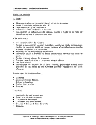 División de Estrategia y Proyectos Especiales de Comercialización
Federación Nacional de Cafeteros de Colombia
VADEMECUM DEL TOSTADOR COLOMBIANO
Inspección sanitaria
Al Recibo
Al descarpar el carro prestar atención a los insectos voladores.
Inspeccionar sacos visibles del vehículo.
Dejar descarpado y expuesto al sol.
Establecer estado sanitario de la muestra.
Inspeccionar en plataforma de la báscula, cuando el recibo no se hace por
báscula camionera, el golpe los hace salir.
Café almacenado
Inspeccionar archivo de muestras
Revisar o inspeccionar en orden guayabas, barreduras, pasilla exportadores,
pasillas de máquinas, pasilla de manos, consumo y/o excelso inferior, excelso
superior, pergamino, ripio, empaques.
Muestreo del arrume y/o sacos sospechosos.
Inspección ocular a arrumes y/o sacos sospechosos, observar los sacos de
perfil.
Revisar costuras o juntas del empaque.
Escoger zonas iluminadas y/o expuestas a rayos solares.
Golpear los sacos.
Inspeccionar los arrumes en la carac superior, profundizar mínimo cinco
planchas, si hay zonas de alta humedad (goteras) inspeccionar los sacos
afectado.
Instalaciones de almacenamiento
Ventanas
Baños y/o fuentes de agua
Grietas en los pisos
Estibas desocupadas
Paredes
Trilladoras
Inspección del café almacenado
Base de monitor de pergamino
Cárcamos de elevadores
Cámara de aire de los steeles
Canales de transportadores de tornillo
Cisqueta
 