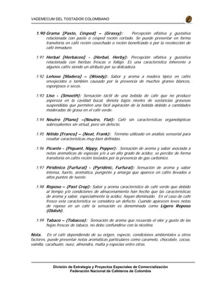 División de Estrategia y Proyectos Especiales de Comercialización
Federación Nacional de Cafeteros de Colombia
VADEMECUM DEL TOSTADOR COLOMBIANO
1.90 Grama [Pasto, Césped] – (Grassy): Percepción olfativa y gustativa
relacionada con pasto o césped recién cortado. Se puede presentar en forma
transitoria en café recién cosechado o recién beneficiado o por la recolección de
café inmaduro.
1.91 Herbal [Herbáceo] - (Herbal, Herby): Percepción olfativa y gustativa
relacionada con hierbas frescas o follaje. Es una característica inherente a
algunos cafés siendo un atributo por su delicadeza.
1.92 Leñoso [Madera] – (Woody): Sabor y aroma a madera típico en cafés
envejecidos o también causado por la presencia de muchos granos blancos,
esponjosos o secos.
1.93 Liso - (Smooth): Sensación táctil de una bebida de café que no produce
aspereza en la cavidad bucal, denota bajos niveles de sustancias grasosas
suspendidas que permiten una fácil aspiración de la bebida debido a cantidades
moderadas de grasa en el café verde.
1.94 Neutro [Plano] –(Neutro, Flat): Café sin características organolépticas
sobresalientes sin virtud, pero sin defecto.
1.95 Nítido [Franco] – (Neat, Frank): Término utilizado en análisis sensorial para
resaltar características muy bien definidas.
1.96 Picante - (Piquant, Nippy, Pepper): Sensación de aroma y sabor asociada a
notas aromáticas de especias y/o a un alto grado de acidez, se percibe de forma
transitoria en cafés recién tostados por la presencia de gas carbónico.
1.97 Piridínico [Furfural] - (Pyridinic, Furfural): Sensación de aroma y sabor
intensa, fuerte, aromática, pungente y amarga que aparece en cafés llevados a
altos puntos de tueste.
1.98 Reposo – (Past Crop): Sabor y aroma característico de café verde que debido
al tiempo y/o condiciones de almacenamiento han hecho que las características
de aroma y sabor, especialmente la acidez, hayan disminuido. En el caso de café
fresco esta característica se considera un defecto. Cuando aparecen leves notas
de reposo en un café la sensación es denominada como Ligero Reposo
(Oldish).
1.99 Tabaco – (Tobacco): Sensación de aroma que recuerda el olor y gusto de las
hojas frescas de tabaco, no debe confundirse con la nicotina.
Nota. En el café dependiendo de su origen, especie, condiciones ambientales u otros
factores, puede presentar notas aromáticas particulares como caramelo, chocolate, cocoa,
vainilla, cacahuate, nuez, almendra, malta y especias entre otras.
 