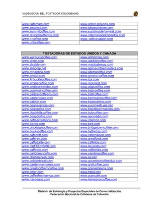 División de Estrategia y Proyectos Especiales de Comercialización
Federación Nacional de Cafeteros de Colombia
VADEMECUM DEL TOSTADOR COLOMBIANO
www.cafemam.com www.scred-grounds.com
www.seabest.com www.sjbassociates.com
www.summitcoffee.com www.sustainableharvest.com
www.taylormaidfarms.com www.cafemesadelossantos.com
www.o-coffee.com www..cafeuruapan.com
www.urthcaffee.com
TOSTADORAS DE ESTADOS UNIDOS Y CANADA
www.warbucjscoffee.com www.ahhromas.com
www.ahrre.com www.aladdincoffee.com
www.alcalde.com www.maulgateway.com
www.almcorp.net www.alpinecoffeeroasters.com
www.cynaptica.com www.alterracoffee.com
www.amcof.com www.ancora-coffee.com
www.Arbucklecoffee.com www.tgx.com
www.aromacoffee.com www.rapunzel.com
www.endlessworldco.com www.atlascoffee.com
www.gourmet-coffee.com www.babycoffee.com
www,badasscoffeeco.com www.baltcoffee.com
www.barriehouse.com www.barringtoncoffee.com
www.baldorf.com www.beancentral.com
www.beanexpress.com www.yuconweb.wis.net
www.beansnme.com www.blackbearroasters.com
www.blackhillscoffee.com www.bobcoffee.com
www.bongobillys.com www.qecmedia.com
www.coffeecreations.com www.intercon.com
www.boyds.com www.bird.com
www.bricktowncoffee.com www.bridgetowncoffee.com
www.buckscoffee.com www.bythecup.com
www.cafebritt.com www.cafemaison.com
www.caferey.com www.grealfood.com
www.caffedarte.com www.caffeibis.com
www.CAFEORSINI.com www.lacuesta.com
www.caffevita.com www.caffeindis.com
www.caribbeancoffe.com www.carolinacoffee.com
www.chattercreek.com www.ea.net
www.goldenbrazil.com www.gourmetocoffeeclub.com
www.gardenmemories.com www.grafcoffee.com
www.greatnortherncoffee.com www.grenesbeans.com
www.gmcr.com www.hibek.net
www.coffeefromkenya.com www.acercafe.com
www.hasbeans.com www.heinebroscoffee.com
 