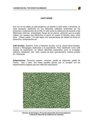 División de Estrategia y Proyectos Especiales de Comercialización
Federación Nacional de Cafeteros de Colombia
VADEMECUM DEL TOSTADOR COLOMBIANO
CAFÉ VERDE
Una vez se ha trillado el café pergamino se obtiene el café verde o almendra, se
hace necesario clasificarlo en sus diferentes calidades teniéndose así los
productos y subproductos de la trilla. El café verde se selecciona de acuerdo a las
diferencias entre las propiedades físicas de los granos, selección que se puede
realizar con equipos que diferencien el grano en cuanto al tamaño, peso, entre
otros. (Véase cuadro .) El café según sus características de calidad se divide en
productos y subproductos así:
Café Excelso. Supremo, Extra o Especial, Europa, U.G.Q. (Usual Good Quality),
Caracol y Maragogipe destinados a la exportación. Para clasificarlo como café
excelso de exportación, se utilizan diferentes parámetros como la humedad,
defectos, infestación, olor, color, prueba de taza, granulometría, materia extraña
y/o impurezas.
Subproductos. Consumo superior, consumo, pasilla de máquinas, pasilla de
manos, ripio y cisco. Son todos aquellos granos que no cumplen con los
requerimientos exigidos para los cafés tipo exportación.
 