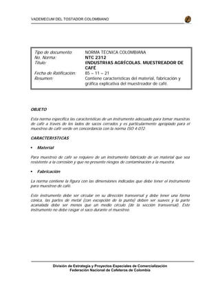 División de Estrategia y Proyectos Especiales de Comercialización
Federación Nacional de Cafeteros de Colombia
VADEMECUM DEL TOSTADOR COLOMBIANO
OBJETO
Esta norma específica las características de un instrumento adecuado para tomar muestras
de café a través de los lados de sacos cerrados y es particularmente apropiado para el
muestreo de café verde en concordancia con la norma ISO 4-072.
CARACTERISTICAS
Material
Para muestreo de café se requiere de un instrumento fabricado de un material que sea
resistente a la corrosión y que no presente riesgos de contaminación a la muestra.
Fabricación
La norma contiene la figura con las dimensiones indicadas que debe tener el instrumento
para muestreo de café.
Este instrumento debe ser circular en su dirección transversal y debe tener una forma
cónica, las partes de metal (con excepción de la punta) deben ser suaves y la parte
acanalada debe ser menos que un medio círculo (de la sección transversal). Este
instrumento no debe rasgar el saco durante el muestreo.
Tipo de documento: NORMA TÉCNICA COLOMBIANA
No. Norma: NTC 2312
Titulo: INDUSTRIAS AGRÍCOLAS. MUESTREADOR DE
CAFÉ
Fecha de Ratificación: 85 – 11 – 21
Resumen: Contiene características del material, fabricación y
gráfica explicativa del muestreador de café.
R f i d d l
 