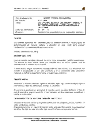 División de Estrategia y Proyectos Especiales de Comercialización
Federación Nacional de Cafeteros de Colombia
VADEMECUM DEL TOSTADOR COLOMBIANO
OBJETO
Esta norma especifica los métodos para el examen olfativo y visual y para la
determinación de materia extraña y defectos en café verde para evaluar
conformidad con una especificación o contrato.
Se toma una muestra de 300 g.
EXAMEN OLFATIVO
Lleve la muestra completa a la nariz tan cerca como sea posible y olfatee agudamente.
Esta prueba se debe realizar antes que cualquier otra, se deben reportar toda la
información de la muestra en un formato.
Si no se detecta ningún olor extraño o desagradable es "olor natural", si se detecta un olor
extraño o desagradable es un "olor anormal", y si es reconocible debe describirse
indicando la materia a la cual pertenece o se sugiere que pertenece.
EXAMEN VISUAL
Se esparce la muestra sobre una superficie naranja o negra bajo luz día difusa (no bajo luz
solar directa) o bajo luz artificial que asemeje la luz del día.
Se examina la apariencia en general de la muestra, como: su origen botánico, el tipo de
café de acuerdo a su procesamiento, el color (azulado, verdoso, blancuzco, amarillento y
café) y su uniformidad.
DETERMINACIÓN DE MATERIA EXTRAÑA Y DEFECTOS
Se separa la materia extraña y los granos defectuosos en categorías, pesada y conteo. Se
utiliza una balanza analítica.
Se pesa la muestra y se esparce la muestra sobre una superficie naranja o negra bajo luz
día difusa (no bajo luz solar directa) o bajo luz artificial que asemeje la luz del día.
Tipo de documento: NORMA TÉCNICA COLOMBIANA
No. Norma: NTC 2324
Titulo: CAFE VERDE. EXAMEN OLFATIVO Y VISUAL Y
DETERMINACIÓN DE MATERIA EXTRAÑA Y
DEFECTOS.
Fecha de Ratificación: 87 – 09 – 16
Resumen: Establece los procedimientos de evaluación, aparatos,
i d l d id d l i f
 