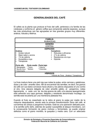 División de Estrategia y Proyectos Especiales de Comercialización
Federación Nacional de Cafeteros de Colombia
VADEMECUM DEL TOSTADOR COLOMBIANO
GENERALIDADES DEL CAFÉ
El cafeto es la planta que produce el fruto del café, pertenece a la familia de las
rubiáceas y conforma el género coffea que comprende setenta especies, aunque
las más productivas son las agrupadas en tres grandes grupos muy diferentes:
arabica, robusta y libérica.
FAMILIA
RUBIACEAS
GENERO
COFFEA
ESPECIES
Arabica
Acidez natural
Mejor sabor y aroma
1% de cafeína
Suceptible a roya
Tetraploide
Canephora
Robustas o africanas
2 % de cafeína
Resistencia a la roya
Diploide
Porte alto
* Maragogipe
* Mundo novo
* Columnaris
Porte medio
* Típica
* Borbón
Porte bajo
* Caturra
* Colombia
HÍBRIDOS
* Híbrido de Timor (Arabica * Canephora)
La fruta madura tiene una piel roja que rodea la pulpa, entre carnosa y gelatinosa,
dulce y de color amarillo claro. Allí se encuentran las semillas, es decir, los granos
de café con sus lados convexos hacia afuera y los planos dispuestos el uno contra
el otro. Una cáscara delgada de color amarillo pálido, el pergamino, rodea
ligeramente a cada uno de los dos granos de café; a la cáscara apergaminada
está adherida una capa gomosa, delgada y resistente denominado mucilago. La
semilla está recubierta por una membrana plateada fina.
Cuando el fruto es cosechado se le retira al grano la pulpa por medio de la
máquina despulpadora, siendo esta la primera transformación física del café, al
convertirse de cereza a pergamino húmedo. Está es una operación delicada pues,
si la semilla sufre daño, además de quedar susceptible al ataque microbiano, con
la consecuente formación de grano mohoso y fermentado, se puede originar
defectos como el grano mordido, la guayaba y media cara. Con un adecuado
 