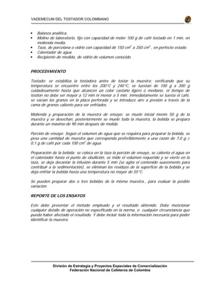 División de Estrategia y Proyectos Especiales de Comercialización
Federación Nacional de Cafeteros de Colombia
VADEMECUM DEL TOSTADOR COLOMBIANO
Balanza analítica.
Molino de laboratorio, fijo con capacidad de moler 100 g de café tostado en 1 min, en
molienda media.
Taza, de porcelana o vidrio con capacidad de 150 cm3
a 350 cm3
, en perfecto estado.
Calentador de agua.
Recipiente de medida, de vidrio de volumen conocido.
PROCEDIMIENTO
Tostado: se estabiliza la tostadora antes de tostar la muestra; verificando que su
temperatura se encuentre entre los 200°C y 240°C, se tuestan de 100 g a 300 g
cuidadosamente hasta que alcancen un color castaño ligero o mediano, el tiempo de
tostión no debe ser mayor a 12 min ni menor a 5 min. Inmediatamente se tuesta el café,
se vacían los granos en la placa perforada y se introduce aire a presión a través de la
cama de granos caliente para ser enfriados.
Molienda y preparación de la muestra de ensayo: se muele inicial mente 50 g de la
muestra y se desechan, posteriormente se muele toda la muestra, la bebida se prepara
durante un máximo de 90 min después de molida.
Porción de ensayo: Según el volumen de agua que se requiera para preparar la bebida, se
pesa una cantidad de muestra que corresponda preferiblemente a una razón de 7,0 g ±
0,1 g de café por cada 100 cm3
de agua.
Preparación de la bebida: se coloca en la taza la porción de ensayo, se calienta el agua en
el calentador hasta el punto de ebullición, se mide el volumen requerido y se vierte en la
taza, se deja decantar la infusión durante 5 min (se agita el contenido suavemente para
contribuir a la sedimentación), se eliminan los residuos de la superficie de la bebida y se
deja enfriar la bebida hasta una temperatura no mayor de 55°C.
Se pueden preparar dos o tres bebidas de la misma muestra., para evaluar la posible
variación.
REPORTE DE LOS ENSAYOS
Este debe presentar el método empleado y el resultado obtenido. Debe mencionar
cualquier detalle de operación no especificado en la norma, o cualquier circunstancia que
pueda haber afectado el resultado. Y debe incluir toda la información necesaria para poder
identificar la muestra.
 