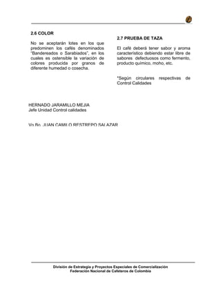 División de Estrategia y Proyectos Especiales de Comercialización
Federación Nacional de Cafeteros de Colombia
2.6 COLOR
No se aceptarán lotes en los que
predominen los cafés denominados
“Bandereados o Sarabiados”, en los
cuales es ostensible la variación de
colores producida por granos de
diferente humedad o cosecha.
2.7 PRUEBA DE TAZA
El café deberá tener sabor y aroma
característico debiendo estar libre de
sabores defectuosos como fermento,
producto químico, moho, etc.
*Según circulares respectivas de
Control Calidades
HERNADO JARAMILLO MEJIA
Jefe Unidad Control calidades
Vo.Bo. JUAN CAMILO RESTREPO SALAZAR
 