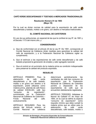 División de Estrategia y Proyectos Especiales de Comercialización
Federación Nacional de Cafeteros de Colombia
VADEMECUM DEL TOSTADOR COLOMBIANO
CAFÉ VERDE DESCAFEINADO Y TOSTADO A MERCADOS TRADICIONALES
Resolución Número 01 de 1993
(Mayo 19)
Por la cual se dictan normas de calidad para la exportación de café verde
descafeinado y tostado, molido o en grano, con destino a mercados tradicionales.
EL COMITÉ NACIONAL DE CAFETEROS
En uso de sus atribuciones, en especial de las que le confiere la Ley 9ª. de 1991 y
el Decreto 1173 del mismo año, y
CONSIDERANDO
a. Que de conformidad con el artículo 23 de la Ley 9ª. De 1991, corresponde al
Comité Nacional de Cafeteros dictar medidas para garantizar la calidad del
café de exportación, y a la Federación Nacional de Cafeteros vigilar su
cumplimiento.
b. Que el estímulo a las exportaciones de café verde descafeinado y de café
tostado propiciará la generación de empleo y valor agregado nacional.
c. Que el control en el suministro de la materia prima es condición indispensable
para preservar la calidad del producto exportado.
RESUELVE
ARTÍCULO PRIMERO: Para la
elaboración de café verde
descafeinado y de café tostado,
molido o en grano con destino a la
exportación, podrá utilizarse como
materia prima, además de café fresco
de calidad EXCELSO, café tipo
“consumo de exportación”,
suministrado por la Federación
Nacional de Cafeteros de Colombia –
Fondo Nacional del café,
exclusivamente.
ARTÍCULO SEGUNDO: Para los
efectos del Artículo anterior, el
Comité Nacional de cafeteros
determinará periódicamente las
cantidades de café tipo consumo de
exportación que la Federación
Nacional de Cafeteros de Colombia
pondrá a disposición de los
exportadores de café que se
encuentren debidamente registrados.
ARTÍCULO TERCERO: Adóptase la
Norma de Calidad V7 de mayo de
1993, en la cual se define la especie
“consumo de exportación” como
requisito mínimo que debe cumplir la
materia prima que se utilice para la
elaboración de café verde
descafeinado, café tostado, molido o
 