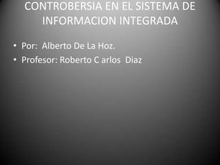 CONTROBERSIA EN EL SISTEMA DE
    INFORMACION INTEGRADA
• Por: Alberto De La Hoz.
• Profesor: Roberto C arlos Diaz
 