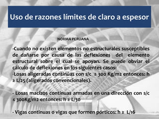 Uso de razones límites de claro a espesor
-Cuando no existen elementos no estructurales susceptibles
de dañarse por causa de las deflexiones del elemento
estructural sobre el cual se apoyan. Se puede obviar el
cálculo de deflexiones en los siguientes casos:
-Losas aligeradas continúas con s/c ≤ 300 Kg/m2 entonces: h
≥ L/25 (aligerados convencionales).
- Losas macizos continuas armadas en una dirección con s/c
≤ 300Kg/m2 entonces: h ≥ L/30
- Vigas continuas o vigas que formen pórticos: h ≥ L/16
NORMA PERUANA
 