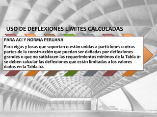 USO DE DEFLEXIONES LÍMITES CALCULADAS
PARA ACI Y NORMA PERUANA
Para vigas y losas que soportan o están unidas a particiones u otras
partes de la construcción que puedan ser dañadas por deflexiones
grandes o que no satisfacen las requerimientos mínimos de la Tabla 01
se deben calcular las deflexiones que están limitadas a los valores
dados en la Tabla 02.
 