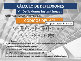 CÁLCULO DE DEFLEXIONES
 𝐼𝑒𝑓 =
𝑀 𝑐𝑟
𝑀 𝑎
3
∗ 𝐼𝑔 + 1 −
𝑀 𝑐𝑟
𝑀 𝑎
3
∗ 𝐼𝑐𝑟 ≤ 𝐼𝑔
 𝐼𝑒𝑓 = 𝐼𝑐𝑟 + 𝐼𝑔 − 𝐼𝑐𝑟 ∗
𝑀 𝑐𝑟
𝑀 𝑎
3
Dónde:
 𝑰 𝒆𝒇: Momento de inercia efectivo de la sección donde se evalúan las deflexiones.
 𝑰 𝒈: Momento de inercia de la sección bruta.
 𝑰 𝒄𝒓: Momento de inercia de la sección agrietada.
 𝑴 𝒄𝒓: Momento de agrietamiento de la sección. 𝑴 𝒄𝒓 =
𝒇 𝒓 ∗ 𝑰 𝒈
𝒚 𝑻
 𝑴 𝒂: Momento máximo actuante en la sección donde se evalúa Icf y la deflexión.
 Deflexiones instantáneas :
MOMENTO DE INERCIA EFECTIVO SEGÚN:
CÓDIGOS DEL ACI
Propuesta por Branson
 