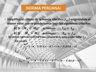 NORMA PERUANA:
 Simplifica el cálculo de la inercia efectiva (𝑰 𝒆𝒇) asignándole el
menor valor que se puede tomar bajo los siguientes criterios:
A) Si 𝑴 𝒂 < 𝑴 𝒄𝒓 entonces: 𝑰 𝒆𝒇 = 𝑰 𝒈
B) Si 𝑴 𝒂 > 𝑴 𝒄𝒓 entonces: 𝑰 𝒆𝒇 = 𝑰 𝒄𝒓
 En ambas normas necesitaremos calcular el 𝑰 𝒄𝒓 para poder hallar 𝑰 𝒆𝒇
Eje neutro
𝒃𝒄 𝟐
𝟐
+ 𝒏 − 𝟏 𝑨´𝒔 𝒄 − 𝒅´ = 𝒏 − 𝟏 𝑨𝒔 𝒅 − 𝒄
𝑰 𝒄𝒓
𝑰 𝒄𝒓 =
𝒃𝒄 𝟑
𝟑
+ 𝒏 − 𝟏 𝑨´𝒔 𝒄 − 𝒅´ 𝟐 + 𝒏 − 𝟏 𝑨𝒔 𝒅 − 𝒄 𝟐
 