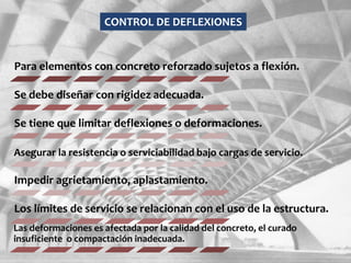 Para elementos con concreto reforzado sujetos a flexión.
Se debe diseñar con rigidez adecuada.
Se tiene que limitar deflexiones o deformaciones.
Asegurar la resistencia o serviciabilidad bajo cargas de servicio.
Impedir agrietamiento, aplastamiento.
Los límites de servicio se relacionan con el uso de la estructura.
Las deformaciones es afectada por la calidad del concreto, el curado
insuficiente o compactación inadecuada.
CONTROL DE DEFLEXIONES
 
