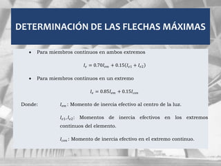 DETERMINACIÓN DE LAS FLECHAS MÁXIMAS
 Para miembros continuos en ambos extremos
𝐼𝑒 = 0.70𝐼𝑒𝑚 + 0.15 𝐼𝑒1 + 𝐼𝑒2
 Para miembros continuos en un extremo
𝐼𝑒 = 0.85𝐼𝑒𝑚 + 0.15𝐼𝑐𝑜𝑛
Donde: 𝐼𝑒𝑚 : Momento de inercia efectivo al centro de la luz.
𝐼𝑒1, 𝐼𝑒2: Momentos de inercia efectivos en los extremos
continuos del elemento.
𝐼𝑐𝑜𝑛 : Momento de inercia efectivo en el extremo continuo.
 