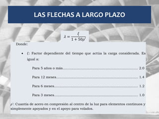 LAS FLECHAS A LARGO PLAZO
𝜆 =
𝜉
1 + 50𝜌′
Donde:
 𝜉: Factor dependiente del tiempo que actúa la carga considerada. Es
igual a:
Para 5 años o más...................................................................... 2.0
Para 12 meses............................................................................ 1.4
Para 6 meses.............................................................................. 1.2
Para 3 meses.............................................................................. 1.0
𝜌': Cuantía de acero en compresión al centro de la luz para elementos continuos y
simplemente apoyados y en el apoyo para volados.
 