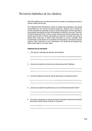 Secuencia hidráulica de los cilindros
bajo. Esto significa que una válvula secuencia no puede ser utilizada para limitar la
presión máxima del circuito.
En la segunda parte del ejercicio, evaluó un sistema de abrazadera y de presión
secuenciado por una válvula secuencial hidráulica. Observó que el cilindro de
prensa solamente es extendido cuando el cilindro abrazadera se hubo extendido y
que la presión del sistema se hubo incrementado lo suficiente como para "fracturar"
la válvula secuencial. Esto no fue un simple retraso entre las dos operaciones. No
importa qué tan lento el cilindro abrazadera se extendió, el cilindro de prensa no
puede iniciar hasta que el cilindro haya terminado su carrera completa. Esta
característica es importante en los sistemas de abrazadera y de trabajo donde los
tiempos reales implicados no son importantes, sino donde las dos operaciones
deben tomar lugar en un cierto orden.
PREGUSTAS DE REVISiÓN
1. ¿Por qué son utilizadas las válvulas secuenciales?
2. ¿Cuál es la condición normal de una válvula secuencial? Explique.
3. ¿Cuál es la diferencia entre la válvula secuencial y la válvula de alivio?
4. ¿Cuál es la condición requerida para que una válvula secuencial se abra?
5. ¿Por qué es requerida una válvula de retención de paso a través de una válvula
secuencial cuando el flujo invertido es requerido?
3-19
 