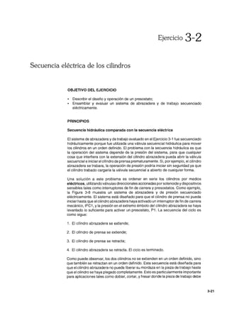 Ejercicio 3-2
Secuencia eléctrica de los cilindros
OBJETIVO DEL EJERCICIO
• Describir el diseño y operación de un presostato;
• Ensamblar y evaluar un sistema de abrazadera y de trabajo secuenciado
eléctricamente.
PRINCIPIOS
Secuencia hidráulica comparada con la secuencia eléctrica
El sistema de abrazadera y de trabajo evaluado en el Ejercicio 3-1 fue secuenciado
hidráulicamente porque fue utilizada una válvula secuencial hidráulica para mover
los cilindros en un orden definido. El problema con la secuencia hidráulica es que
la operación del sistema depende de la presión del sistema, para que cualquier
cosa que interfiera con la extensión del cilindro abrazadera pueda abrir la válvula
secuencial e iniciarel cilindro de prensa prematuramente. Si, por ejemplo, el cilindro
abrazadera se trabara, la operación de presión podría iniciar sin seguridad ya que
el cilindro trabado cargaría la válvula secuencial a abierto de cualquier forma.
Una solución a este problema es ordenar en serie los cilindros por medios
eléctricos, utilizando válvulas direccionales accionadas por solenoide y dispositivos
sensibles tales como interruptores de fin de carrera y presostatos. Como ejemplo,
la Figura 3-8 muestra un sistema de abrazadera y de presión secuenciado
eléctricamente. El sistema está diseñado para que el cilindro de prensa no pueda
iniciar hasta que el cilindro abrazadera haya activado un interruptor de fin de carrera
mecánico, IFC1, y la presión en el extremo émbolo del cilindro abrazadera se haya
levantado lo suficiente para activar un presostato, P1. La secuencia del ciclo es
como sigue:
1. El cilindro abrazadera se extiende;
2. El cilindro de prensa se extiende;
3. El cilindro de prensa se retracta;
4. El cilindro abrazadera se retracta. El ciclo es terminado.
Como puede observar, los dos cilindros no se extienden en un orden definido, sino
que también se retractan en un orden definido. Esta secuencia está diseñada para
que el cilindro abrazadera no pueda liberar su mordaza en la pieza de trabajo hasta
que el cilindro se haya plegado completamente. Esto es particularmente importante
para aplicaciones tales como doblar, cortar, y fresar donde la pieza de trabajo debe
3-21
 