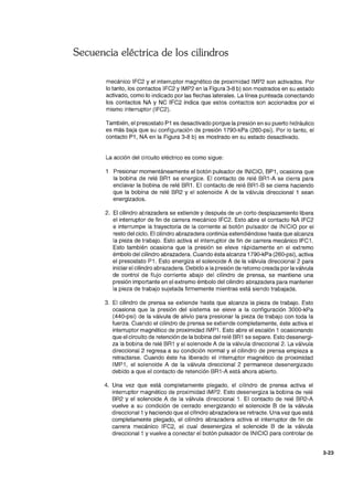 Secuencia eléctrica de los cilindros
mecánico IFC2 y el interruptor magnético de proximidad IMP2 son activados. Por
lo tanto, los contactos IFC2 y IMP2 en la Figura 3-8 b) son mostrados en su estado
activado, como lo indicado por las flechas laterales. La línea punteada conectando
los contactos NA y NC IFC2 indica que estos contactos son accionados por el
mismo interruptor (IFC2).
También, el presostato P1 es desactivado porque la presión en su puerto hidráulico
es más baja que su configuración de presión 1790-kPa (260-psi). Por lo tanto, el
contacto P1, NA en la Figura 3-8 b) es mostrado en su estado desactivado.
La acción del circuito eléctrico es como sigue:
Presionar momentáneamente el botón pulsador de INICIO, BP1, ocasiona que
la bobina de relé BR1 se energice. El contacto de relé BR1-A se cierra para
enclavar la bobina de relé BR1. El contacto de relé BR1-B se cierra haciendo
que la bobina de relé BR2 y el solenoide A de la válvula direccional 1 sean
energizados.
2. El cilindro abrazadera se extiende y después de un corto desplazamiento libera
el interruptor de fin de carrera mecánico IFC2. Esto abre el contacto NA IFC2
e interrumpe la trayectoria de la corriente al botón pulsador de INICIO por el
resto del ciclo. El cilindro abrazadera continúa extendiéndose hasta que alcanza
la pieza de trabajo. Esto activa el interruptor de fin de carrera mecánico IFC1.
Esto también ocasiona que la presión se eleve rápidamente en el extremo
émbolo del cilindro abrazadera. Cuando ésta alcanza 1790-kPa (260-psi), activa
el presostato P1. Esto energiza el solenoide A de la válvula direccional 2 para
iniciar el cilindro abrazadera. Debido a la presión de retorno creada por la válvula
de control de flujo corriente abajo del cilindro de prensa, se mantiene una
presión importante en el extremo émbolo del cilindro abrazadera para mantener
la pieza de trabajo sujetada firmemente mientras está siendo trabajada.
3. El cilindro de prensa se extiende hasta que alcanza la pieza de trabajo. Esto
ocasiona que la presión del sistema se eleve a la configuración 3000-kPa
(440-psi) de la válvula de alivio para presionar la pieza de trabajo con toda la
fuerza. Cuando el cilindro de prensa se extiende completamente, éste activa el
interruptor magnético de proximidad IMP1. Esto abre el escalón 1 ocasionando
que el circuito de retención de la bobina del relé BR1 se separe. Esto desenergi-
za la bobina de relé BR1 y el solenoide A de la válvula direccional 2. La válvula
direccional 2 regresa a su condición normal y el cilindro de prensa empieza a
retractarse. Cuando éste ha liberado el interruptor magnético de proximidad
IMP1, el solenoide A de la válvula direccional 2 permanece desenergizado
debido a que el contacto de retención BR1-A está ahora abierto.
4. Una vez que está completamente plegado, el cilindro de prensa activa el
interruptor magnético de proximidad IMP2. Esto desenergiza la bobina de relé
BR2 y el solenoide A de la válvula direccional 1. El contacto de relé BR2-A
vuelve a su condición de cerrado energizando el solenoide B de la válvula
direccional 1 y haciendo que el cilindro abrazadera se retracte. Una vez que está
completamente plegado, el cilindro abrazadera activa el interruptor de fin de
carrera mecánico IFC2, el cual desenergiza el solenoide B de la válvula
direccional 1 y vuelve a conectar el botón pulsador de INICIO para controlar de
3-23
 