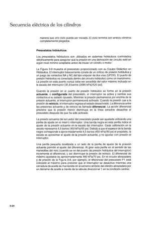 Secuencia eléctrica de los cilindros
3-24
manera que otro ciclo pueda ser iniciado. El ciclo termina con ambos cilindros
completamente plegados.
Presostatos hidráulicos
Los presostatos hidráulicos son utilizados en sistemas hidráulicos controlados
eléctricamente para asegurar que la presión en una derivación del circuito esté en
algún nivel mínimo aceptable antes de iniciar un cilindro o motor.
La Figura 3-9 muestra el presostato proporcionado con su Equipo Didáctico en
Hidráulica. El interruptor básicamente consta de un orificio de presión hidráulica y
un juego de contactos NA ~. NC del tipo unipolar de dos vías (UPDV). El puerto de
presión hidráulica va conectado dentro del circuito hidráulico como un manómetro.
La presión en este puerto nunca debe ser excedida del valor máximo indicado en
la escala del interruptor [35,9 barios (3590 kPa)/520 psi].
Cuando la presión en el puerto de presión hidráulico se forma en la presión
actuante, o configurada del presostato, el interruptor se activa y cambia sus
contactos a su estado opuesto. Mientras la presión permanezca por encima de la
presión actuante, el interruptor permanecerá activado. Cuando la presión cae a la
presión de reinicio, el interruptor regresa al estado desactivado. La diferencia entre
las presiones actuante y de reinicio es llamada diferencial. La acción diferencial
previene que la presión menor disminuya en la línea sensible desactive el
presostato después de que ha sido activado.
La presión actuante del actuador del presostato puede ser ajustada utilizando una
perilla de ajuste en el misrro interruptor. Una banda negra en esta perilla indica el
ajuste de la presión actuante en la escala del interruptor. Cada calibración en la
escala representa 4,5 barios (450 kPa)/65 psi. Debido a que el espesor de la banda
negra corresponde a aproximadamente 4,5 barios (450 kPa)/65 psi el propósito, la
escala es aproximar el ajuste de la presión actuante, y no ajustar con presión el
interruptor.
Una perilla pequeña localizada G. un lado de la perilla de ajuste de la presión
actuante permite el ajuste del diferencial. Al girar esta perilla en el sentido de las
manecillas del reloj (cuando se ve del puerto de presión hidráulica del interruptor)
incrementa el diferencial, y así disminuye la presión de reinicio. El diferencial de
máximo ajustable es aproximadamente 480 kPal70 psi. En el circuito abrazadera
y de presión de la Figura 3-8, por ejemplo, el diferencial del presostato P1 está
colocado al máximo para prevenir que el interruptor se desactive mientras una
cerradura de aceite es mantenida en el extremo émbolo del cilindro abrazadera por
un derrame de aceite a través de la válvula direccional 1 en la condición central.
 
