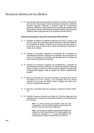Secuencia eléctrica de los cilindros
3-28
o 10. Desactive la fuente de alimentación hidráulica y la fuente ,je alimentación
de cc de 24-V. Desconecte y almacene todas las mangueras y cables de
conexión eléctricos. Remueva y almacene todos los componentes
eléctricos e hidráulicos. Sea cuidadoso de no modificar las Gonfiguraciones
de la presión actuante ydiferencial del presostato, debido a que continuará
utilizando estas configuraciones en la siguiente parte del ~jercicio.
Sistema de abrazadera y de prensa secuenciado eléctricamente
o 11. Obtenga los cilindros de diámetros interiores de 3,8-cm (1,5-pulg.) y de
2,5-cm (1-pulg.) de su ubicación de almacenamiento. Sujete estos cilindros
a la superficie de trabajo. Conecte los dos puertos de cada cilindro al
puerto de la línea de retorno de la fuente de alimentación hidráulica a
través de un colector.
o 12. Obtenga un interruptor magnético de proximidad de su ubicación de
almacenamiento. Monte e interruptor en el diámetro interior del cilindro de
3,8-cm (1 ,5-in) para que el interruptor sea activado cuando el vástago del
cilindro esté compl~tamente extendido.
o 13. Obtenga otro interruptor magnético de proximidad de su ubicación de
almacenamiento. Monte el interruptor en el cilindro del diámetro interior de
3,8-cm (1,5-pulg.) para que se active cuando el vástago del cilindro esté
completamente plegado. Deje el vástago del cilindro completamente
plegado.
o 14. Monte un interruptor de fin de carrera mecánico al principio de la carrera
del cilindro de 2,5-cm (1-pulg.), y otro interruptor de fin de carrera
mecánico de la carrera del cilindro. Deje el vástago del cilindro en la
posición completamente plegado.
o 15. Remueva y almacene todas las mangueras y cables de conexión eléctri-
cos.
o 16. Conecte el sistema mostrado en la Figura 3-8. Conforme haga esto, sea
cuidadoso de no modificar el montaje de los cilindros y los interruptores de
fin de carrera.
Nota: La presión actuante del presostato debe aún estar
configurada a 1790 kPa (260 psi) desde la primera parte del
ejercicio. Continue usando esta configuración.
Nota: Los interruptores magnéticos deproximidadrequieren de
voltaje de cc de 24-V para operar. Por lo tanto, asegúrese de
conectar las terminales + y - de estos interruptores a los
interruptores de la fuente de alimentación de cc de 274-V.
 