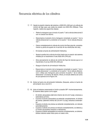 Secuencia eléctrica de los cilindros
D 17. Ajuste la presión máxima del sistema a 3000 kPa (440 psi) y la válvula de
control de flujo para una caída de presión de 2400 kPa (350psi). Para
lograrlo, realice las siguientes etapas:
Retire la manguera que conecta el puerto T de la válvula direccional 2
con el colector de retorno.
Desconecte el extremo de la manguera conectado al puerto T de la
válvula direccional 2 y conéctelo en el puerto T de la válvula direccio-
nal1.
Cierre completamente la válvula de control de flujo girando completa-
mente su perilla de ajuste en el sentido de las manecillas del reloj.
Encienda la fuente de alimentación hidráulica.
Ajuste la perilla de la válvula de alivio hasta que la presión del sistema
medida por el manómetro A sea 3000 kPa (440 psi)
Abra parcialmente la válvula de control de flujo de manera que en el
manómetro A se lea 2400 kPa (350 psi)
- Apague la fuente de alimentación hidráulica.
Desconecte el extremo de la manguera conectado al puerto T de la
válvula direccional 1 y conéctelo en el puerto T de la válvula direccio-
nal 2. Utilice una manguera para conectar el puerto T de la válvula
direccional 1 al colector de retorno. Ahora, el circuito debería ser como
el que aparece en la Figura 3-8.
D 18. Active la fuente de alimentación hidráulica. Después, active la fuente de
alimentación de cc de 24-V.
D 19. Inicie el sistema presionando el botón pulsador BP1 momentaneamente.
El sistema debe operar como sigue:
El cilindro abrazadera (diámetro interior de 2,5-cm/1-pulg.) empieza a
extenderse primero;
Cuando el cilindro abrazadera se extiende completamente, el cilindro
de prensa (diámetro interior de 3,8-cm/1.5-pulg.) empieza a extender-
se;
Cuando el cilindro de prensa se extiende completamente, se retracta
automáticamente;
Cuando el cilindro de prensa se retracta completamente, se detiene y
el cilindro abrazadera empieza a retractarse;
Cuando el cilindro abrazadera se retracta completamente, se detiene.
Ambos cilindros están listos para un nuevo ciclo.
3-29
 