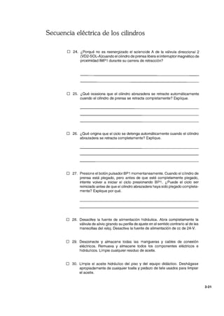 Secuencia eléctrica de los cilindros
o 24. ¿Porqué no es reenergizado el solenoide A de la válvula direccional 2
(VD2-S0L-A)cuando el cilindro de prensa libera el interruptor magnético de
proximidad IMP1 durante su carrera de retracción?
D 25. ¿Qué ocasiona que el cilindro abrazadera se retracte automáticamente
cuando el cilindro de prensa se retracta completamente? Explique.
o 26. ¿Qué origina que el ciclo se detenga automáticamente cuando el cilindro
abrazadera se retracta completamente? Explique.
o 27. Presione el botón pulsador BP1 momentaneamente. Cuando el cilindro de
prensa está plegado, pero antes de que esté completamente plegado,
intente volver a iniciar el ciclo presionando BP1 . ¿Puede el ciclo ser
reiniciado antes de que el cilindro abrazadera haya sido plegado completa-
mente? Explique por qué.
D 28. Desactive la fuente de alimentación hidráulica. Abra completamente la
válvula de alivio girando su perilla de ajuste en el sentido contrario al de las
manecillas del reloj. Desactive la fuente de alimentación de cc de 24-V.
D 29. Desconecte y almacene todas las mangueras y cables de conexión
eléctricos. Remueva y almacene todos los componentes eléctricos e
hidráulicos. Limpie cualquier residuo de aceite.
o 30. Limpie el aceite hidráulico del piso y del equipo didáctico. Deshágase
apropiadamente de cualquier toalla y pedazo de tela usados para limpiar
el aceite.
3-31
 