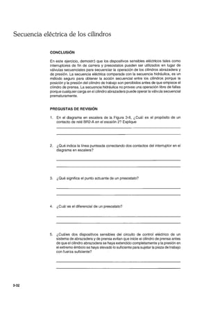Secuencia eléctrica de los cilindros
3-32
CONCLUSiÓN
En este ejercicio, demostr:5 que los dispositivos sensibles eléctricos tales como
interruptores de fin de carrera y presostatos pueden ser utilizados en lugar de
válvulas secuenciales para secuenciar la operación de los cilindros abrazadera y
de presión. La secuencia eléctrica comparada con la secuencia hidráulica, es un
método seguro para obtener la acción secuencial entre los cilindros porque la
posición y la presión del cilindro de trabajo son percibidos antes de que empiece el
cilindro de prensa. La secuencia hidráulica no provee una operación libre de fallas
porque cualquier carga en el cilindro abrazadera puede operar la válvula secuencial
prematuramente.
PREGUSTAS DE REVISiÓN
1. En el diagrama en escalera de la Figura 3-8, ¿Cuál es el propósito de un
contacto de relé BR2-A en el escalón 2? Explique
2. ¿Qué indica la línea punteada conectando dos contactos del interruptor en el
diagrama en escalera?
3. ¿Qué significa el punto actuante de un presostato?
4. ¿Cuál es el diferencial de un presostato?
5. ¿Cuáles dos dispositivos sensibles del circuito de control eléctrico de un
sistema de abrazadera y de prensa evitan que inicie el cilindro de prensa antes
de que el cilindro abrazadera se haya extendido completamente y la presión en
el extremo émbolo se haya elevado lo suficiente para sujetar la pieza de trabajo
con fuerza suficiente?
 