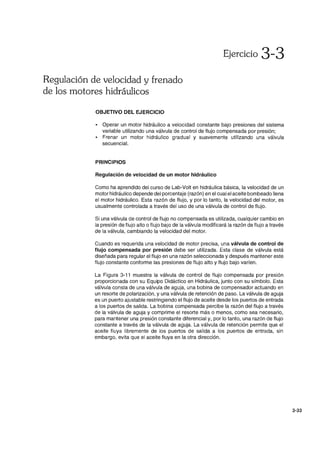 Regulación de velocidad y frenado
de los motores hidráulicos
OBJETIVO DEL EJERCICIO
Ejercicio 3-3
• Operar un motor hidráulico a velocidad constante bajo presiones del sistema
variable utilizando una válvula de control de flujo compensada por presión;
• Frenar un motor hidráulico gradual y suavemente utilizando una válvula
secuencial.
PRINCIPIOS
Regulación de velocidad de un motor hidráulico
Como ha aprendido del curso de Lab-Volt en hidráulica básica, la velocidad de un
motor hidráulico depende del porcentaje (razón) en el cual el aceite bombeado llena
el motor hidráulico. Esta razón de flujo, y por lo tanto, la velocidad del motor, es
usualmente controlada a través del uso de una válvula de control de flujo.
Si una válvula de control de flujo no compensada es utilizada, cualquier cambio en
la presión de flujo alto o flujo bajo de la válvula modificará la razón de flujo a través
de la válvula, cambiando la velocidad del motor.
Cuando es requerida una velocidad de motor precisa, una válvula de control de
flujo compensada por presión debe ser utilizada. Esta clase de válvula está
diseñada para regular el flujo en una razón seleccionada y después mantener este
flujo constante conforme las presiones de flujo alto y flujo bajo varíen.
La Figura 3-11 muestra la válvula de control de flujo compensada por presión
proporcionada con su Equipo Didáctico en Hidráulica, junto con su símbolo. Esta
válvula consta de una válvula de aguja, una bobina de compensador actuando en
un resorte de polarización, y una válvula de retención de paso. La válvula de aguja
es un puerto ajustable restringiendo el flujo de aceite desde los puertos de entrada
a los puertos de salida. La bobina compensada percibe la razón del flujo a través
de la válvula de aguja y comprime el resorte más o menos, como sea necesario,
para mantener una presión constante diferencial y, por lo tanto, una razón de flujo
constante a través de la válvula de aguja. La válvula de retención permite que el
aceite fluya libremente de los puertos de salida a los puertos de entrada, sin
embargo, evita que el aceite fluya en la otra dirección.
3-33
 
