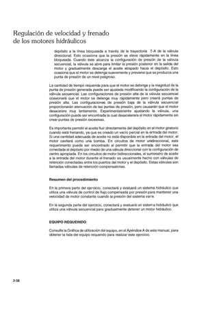 Regulación de velocidad y frenado
de los motores hidráulicos
3-38
depósito a la línea bloqueada a través de la trayectoria T-A de la válvula
direccional. Esto ocasiona que la presión se eleve rápidamente en la línea
bloqueada. Cuando éste alcanza la configuración de presión de la válvula
secuencial, la válvula se abre para limitar la presión posterior en la salida del
motor y gradualmente descarga el aceite atrapado hacia el depósito. Esto
ocasiona que el motor se detenga suavemente y previene que se produzca una
punta de presión de un nivel peligroso.
La cantidad de tiempo requerida para que el motor se detenga y la magnitud de la
punta de presión generada puede ser ajustada modificando la configuración de la
válvula secuencial. Las configuraciones de presión alta de la válvula secuencial
ocasionará que el motor se detenga muy rápidamente pero creará puntas de
presión alta. Las configuraciones de presión baja de la válvula secuencial
proporcionarán atenuación de las puntas de presión, pero causarán que el motor
desacelere muy lentamente. Experimentalmente ajustando la válvula, una
configuración puede ser encontrada la cual desacelerara el motor rápidamente sin
crear puntas de presión excesivas.
Es importante permitir al aceite fluir directamente del depósito en el motor giratorio
cuando está frenando, ya que es creado un vacío parcial en la entrada del motor.
Si una cantidad adecuada de aceite no está disponible en la entrada del motor, el
motor cavitará como una bomba. En circuitos de motor unidireccional, este
requerimiento puede ser encontrado al permitir que la entrada del motor sea
conectada al depósito por medio de una válvula direccional con la configuración de
centro apropiada. En los circuitos de motor bidireccionales, el suministro de aceite
a la entrada del motor durante el frenado es usualmente hecho con válvulas de
retención conectadas entre los puertos del motor y el depósito. Estas válvulas son
llamadas válvulas de retención compensatorias.
Resumen del procedimiento
En la primera parte del ejercicio, conectará y evaluará un sistema hidráulico que
utiliza una válvula de control de flujo compensada por presión para mantener una
velocidad de motor constante cuando la presión del sistema varíe.
En la segunda parte del ejercicio, conectará y evaluará un sistema hidráulico que
utiliza una válvula secuencial para gradualmente detener un motor hidráulico.
EQUIPO REQUERIDO
Consulte la Gráfica de utilización del equipo, en el Apéndice A de este manual, para
obtener la lista del equipo requerido para realizar este ejercicio.
 