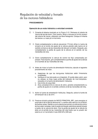Regulación de velocidad y frenado
de los motores hidráulicos
PROCEDIMIENTO
Operación de un motor hidráulico a velocidad constante
o 1. Conecte el sistema mostrado en la Figura 3-12. Remueva el volante de
inercia del eje del motor. Para hacerlo, afloje y remueva el tornillo opresor
del volante de inercia, utilizando una llave hexagonal. Coloque el volante
de inercia a un lado por el momento.
O 2. Cierre completamente la válvula secuencial. Primero afloje la tuerca de
encierro en el tornillo de ajuste de la válvula girando esta tuerca en el
sentido contrario al de las manecillas del reloj por completo. Después, gire
completamente la perilla de ajuste de la válvula en el sentido de las
manecillas del reloj.
O 3. Cierre completamente la válvula de control de flujo compensada por
presión. Para hacerlo, gire completamente la perilla de ajuste de la válvula
en el sentido de las manecillas del reloj.
O 4. Antes de iniciar la fuente de alimentación hidráulica, ejecute el siguiente
procedimiento de inicio:
a. Asegúrese de que las mangueras hidráulicas estén firmemente
conectadas.
b. Verifique el nivel del aceite en el depósito. El aceite debe cubrir, pero
no rebasar, la línea negra arriba del indicador de nivel temperatu-
ra/aceite en la fuente de alimentación hidráulica.
c. Use lentes de seguridad.
d. Abra completamente la válvula de alivio, girando completamente su
perilla de ajuste en el sentido contrario al de las manecillas del reloj.
O 5. Active la fuente de alimentación hidráulica. Después, active la fuente de
alimentación de cc de 24-V.
O 6. Presione el botón pulsador de INICIO PRINCIPAL, BP1 , para energizar el
solenoide A de la válvula direccional 1 y cambie esta válvula a la condición
de flechas rectas. Debido a que la válvula secuencial y la válvula de control
de flujo están cerradas, todo el aceite bombeado está ahora siendo forzado
a través de la válvula de alivio. Gire la perilla de ajuste de la válvula de
alivio en el sentido de las manecillas del reloj hasta que la presión del
sistema en el manómetro A sea 3400 kPa (500 psi).
3-39
 