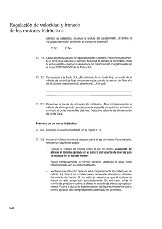 Regulación de velocidad y frenado
de los motores hidráulicos
3-42
cilindro es extendido, observe la lectura del caudalímetro ¿Cambia la
velocidad del moto~ conforme el cilindro se extiende?
o Sí O No
o 19. Libere el botón pulsador BP3 para retractar el cilindro. Presione nuevamen-
te el BP3 para extender el cilindro. Mientras el cilindro es extendido, mida
la lectura del Caudalímetro y la lectura del manómetro B. Registre éstas en
la línea "EXTENDIDO" de la Tabla 3-3.
o 20. De acuerdo a la Tabla 3-3, ¿Es afectada la razón de flujo a través de la
válvula de control de flujo no compensada cuando la presión de flujo alto
de la válvula (manómetro B) disminuye? ¿Por qué?
o 21. Desactive la fuente de alimentación hidráulica. Abra completamente la
válvula de alivio girando completamente su perilla de ajuste en el sentido
contrario al de las manecillas del reloj. Desactive la fuente de alimentación
de cc de 24-V.
Frenado de un motor hidráulico
o 22. Conecte el sistema mostrado en la Figura 3-13.
o 23. Instale el volante de inercia pesado sobre el eje del motor. Para hacerlo,
ejecute los siguientes pasos:
Deslice el volé.nte de inercia sobre el eje del motor, cuidando de
alinear el tornillo opresor en el centro del volante de inercia con
la muesca en el eje del motor.
- Ajuste completamente el tornillo opresor, utilizando la llave Allen
proporcionada con su motor hidráulico.
- Verifique que el tornilk) opresor esté completamente atornillado en su
orificio . La cabeza del tornillo opresor debe estar al nivel con el centro
del volante de inercié.. Si no, esto es sensato ya que el volante de
inercia no está asegurado apropiadamente. En ese caso, afloje el
tornillo de presión y vuelva a alinear el volante de inercia apropiada-
mente. Vuelva a ajustar el tornillo opresor verifique nuevamente que el
tornillo opresor esté completamente atornillado en su orificio.
 