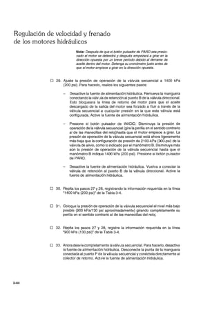 Regulación de velocidad y frenado
de los motores hidráulicos
3-44
Nota: Después de que el botón pulsador de PARO sea presio-
nado el motor se detendrá y después empezará a girar en la
dirección opuesta por un breve período debido al derrame de
aceite dentro del motor. Detenga su cronómetro justo antes de
que el motor empiece a girar en la dirección opuesta.
D 29. Ajuste la presión de operaclon de la válvula secuencial a 1400 kPa
(200 psi). Para hacerlo, realice los siguientes pasos:
Desactive la fuente de alimentación hidráulica. Remueva la manguera
conectando la válvJla de retención al puerto B de la válvula direccional.
Esto bloqueara la línea de retorno del motor para que el aceite
descargado de la salida del motor sea forzado a fluir a través de la
válvula secuencial a cualquier presión en la que esta válvula está
configurada. Active la fuente de alimentación hidráulica.
Presione el botón pulsador de INICIO. Disminuya la presión de
operación de la válvula secuencial (gire la perilla en el sentido contrario
al de las manecillas del reloDhasta que el motor empiece a girar. La
presión de operación de la válvula secuencial está ahora ligeramente
más baja que la configuración de presión de 21 OO-kPa (300-psi) de la
válvula de alivio, como lo indicado por el manómetro B. Disminuya más
aún la presión de operación de la válvula secuencial hasta que el
manómetro B indique 1400 kPa (200 psi). Presione el botón pulsador
de PARO.
Desactive la fuente de alimentación hidráulica. Vuelva a conectar la
válvula de retención al puerto B de la válvula direccional. Active la
fuente de alimentación hidráulica.
o 30. Repita los pasos 27 y 28, registrando la información requerida en la línea
"1400 kPa (200 psi)" de la Tabla 3-4.
o 31 . Coloque la presión de operación de la válvula secuencial al nivel más bajo
posible (900 kPal130 psi aproximadamente) girando completamente su
perilla en el sentido contrario al de las manecillas del reloj.
o 32. Repita los pasos 27 y 28, registre la información requerida en la línea
"900 kPa (130 psi)" de la Tabla 3-4.
D 33. Ahora desvíe completamente la válvula secuencial. Para hacerlo,desactive
la fuente de alimentación hidráulica. Desconecte la punta de la manguera
conectada al puerto P de la válvula secuencial y conéctela directamente al
colector de retorno. Active la fuente de alimentación hidráulica.
 
