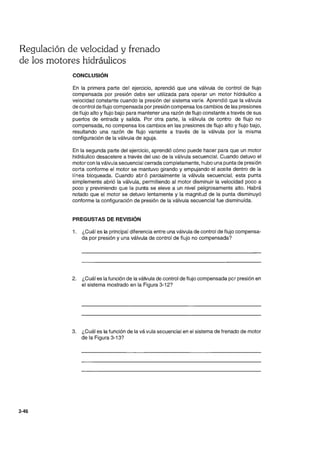 Regulación de velocidad y frenado
de los motores hidráulicos
3-46
CONCLUSiÓN
En la primera parte del ejercicio, aprendió que una válvula de control de flujo
compensada por presión debe ser utilizada para operar un motor hidráulico a
velocidad constante cuando la presión del sistema varíe. Aprendió que la válvula
de control de flujo compensada por presión compensa los cambios de las presiones
de flujo alto y flujo bajo para mantener una razón de flujo constante a través de sus
puertos de entrada y salida. Por otra parte, la válvula de contro de flujo no
compensada, no compensa los cambios en las presiones de flujo alto y flujo bajo,
resultando una razón de flujo variante a través de la válvula por la misma
configuración de la válvula de aguja.
En la segunda parte del ejercicio, aprendió cómo puede hacer para que un motor
hidráulico desacelere a través del uso de la válvula secuencial. Cuando detuvo el
motor con la válvula secuencial cerrada completamente, hubo una punta de presión
corta conforme el motor se mantuvo girando y empujando el aceite dentro de la
línea bloqueada. Cuando abró parcialmente la válvula secuencial, esta punta
simplemente abrió la válvula, permitiendo al motor disminuir la velocidad poco a
poco y previniendo que la punta se eleve a un nivel peligrosamente alto. Habrá
notado que el motor se detuvo lentamente y la magnitud de la punta disminuyó
conforme la configuración de presión de la válvula secuencial fue disminuída.
PREGUSTAS DE REVISiÓN
1. ¿Cuál es la principal diferencia entre una válvula de control de flujo compensa-
da por presión y una válvula de control de flujo no compensada?
2. ¿Cuál es la función de la válvula de control de flujO compensada pcr presión en
el sistema mostrado en la Figura 3-12?
3. ¿Cuál es la función de la vávula secuencial en el sistema de frenado de motor
de la Figura 3-13?
 