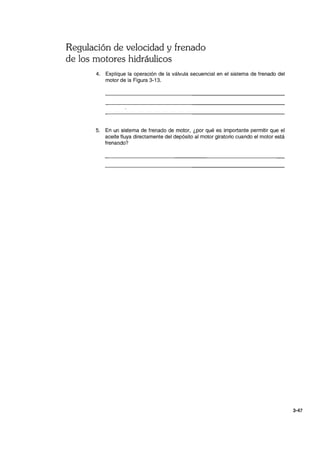 Regulación de velocidad y frenado
de los motores hidráulicos
4. Explique la operación de la válvula secuencial en el sistema de frenado del
motor de la Figura 3-13.
5. En un sistema de frenado de motor, ¿por qué es importante permitir que el
aceite fluya directamente del depósito al motor giratorio cuando el motor está
frenando?
3-47
 