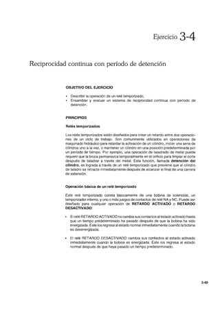 Ejercicio 3-4
Reciprocidad continua con período de detención
OBJETIVO DEL EJERCICIO
• Describir la operación de un relé temporizado;
• Ensamblar y evaluar un sistema de reciprocidad continua con período de
detención.
PRINCIPIOS
Relés temporizados
Los relés temporizados están diseñados para crear un retardo entre dos operacio-
nes de un ciclo de trabajo. Son comunmente utilizados en operaciones de
maquinado hidráulico para retardar la activación de un cilindro, iniciar una serie de
cilindros uno a la vez, o mantener un cilindro en una posición predeterminada por
un período de tiempo. Por ejemplo, una operación de taladrado de metal puede
requerir que la broca permanezca temporalmente en el orificio para limpiar el corte
después de taladrar a través del metal. Esta función, llamada detención del
cilindro, es lograda a través de un relé temporizado que previene que el cilindro
de taladro se retracte inmediatamente después de alcanzar el final de una carrera
de extensión.
Operación básica de un relé temporizado
Este relé temporizado consta básicamente de una bobina de solenoide, un
temporizador interno, y uno o más juegos de contactos de relé NA y NC. Puede ser
diseñado para cualquier operación de RETARDO ACTIVADO o RETARDO
DESACTIVADO:
• El relé RETARDO ACTIVADO no cambia sus contactos al estado activado hasta
que un tiempo predeterminado ha pasado después de que la bobina ha sido
energizada. Éste los regresa al estado normal inmediatamente cuando la bobina
es desenergizada.
• El relé RETARDO DESACTIVADO cambia sus contactos al estado activado
inmediatamente cuando la bobina es energizada. Éste los regresa al estado
normal después de que haya pasado un tiempo predeterminado.
3-49
 