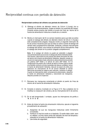 Reciprocidad continua con período de detención
3-56
Reciprocidad continua del cilindro con período de detención
D 9. Obtenga el cilindro de diámetro interior de 3,8-cm (1,5-pulg.) de su
ubicación de almacenamiento. Sujete el cilindro a la superficie de trabajo.
Conecte ambos puertos del cilindro al puerto de línea de -etorno de la
fuente de alimentación hidráulica a través de un colector.
D 10. Monte un interruptor de fin ce carrera mecánico para que éste se active
cuando el vástago del cilindro de diámetro interior de 3,8-cm (1,5-pulg.)
esté completamente plegado. Después monte un segundo interruptor de
fin de carrera mecánico para que así éste se active cuando el vástago del
cilindro esté completamente extendido. Extienda y retracte manualmente
el vástago del cilindro ;:Jara evaluar la activación de los interruptores. Deje
el vástago del cilindro en la p::>sición plegada completamente.
Nota: Si el vástago del cilindro no puede ser extendido o plegado
manualmente tendrá que accionarel vástago delcilindro hidráulicamente.
Para hacerlo, desconecte los dos puertos del cilindro del puerto de iínea
de retorno de la fuente de alimentación hidráulica, después conecte un
circuito de reciprocidad simple utilizando la válvula direccional accionada
por palanca (NIP 6320} Y la válvula de aiivio (NIP 6322). Gen la
configuración de presión de la válvula de alivio al mínimo (gire la perílla
en el sentido contrario al de las manecillas del reloj porcompleto), active
la fuente de alimentación hidráulica. Ejecute los pasos de arriba para
posicionar los interruptores de fin de carrera utilizando la vá,'vula
direccional accionada por palanca para extender y retractar el vástago.
Cuando los interruptores estén correctamente posicionados, desactive
la fuente de alimentación hidráulica y desconecte las mangueras,
después proceda con el ejercicio.
D 11. Remueva las mangueras conectando el cilindro al puerto de línea de
retorno de la fuente de alimentación hidráulica.
D 12. Conecte el sistema mostrado en la Figura 3-15. Sea cuidadoso de no
modificar la instalación del cilindro y de los interruptores de fin de carrera.
D 13. En el relé temporizado / contador, ajuste los interruptores de perilla a
"A O O 5 S".
D 14. Antes de iniciar la fuente de alimentación hidráulica, ejecute el siguiente
procedimiento de activación:
a. Asegúrese de que las mangueras hidráulicas estén firmemente
conectadas.
b. Verifique el nivel de aceite en el depósito. El aceite debe cubrir. pero
no rebasar. la línea neqra arriba del indicador de nivel de temperatu-
ra/aceite en la fuente de alimentación hidráulica.
c. Use lentes de seguridad.
 