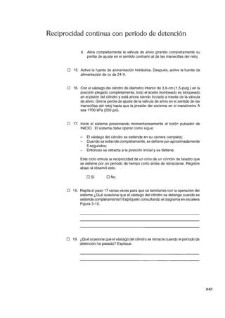 Reciprocidad continua con período de detención
d. Abra completamente la válvula de alivio girando completamente su
perilla de ajuste en el sentido contrario al de las manecillas del reloj.
o 15. Active la fuente de alimentación hidráulica. Después, active la fuente de
alimentación de cc de 24-V.
D 16. Con el vástago del cilindro de diámetro interior de 3,8-cm (1 ,5-pulg.) en la
posición plegado completamente, todo el aceite bombeado es bloqueado
en el pistón del cilindro y está ahora siendo forzado a través de la válvula
de alivio. Gire la perilla de ajuste de la válvula de alivio en el sentido de las
manecillas del reloj hasta que la presión del sistema en el manómetro A
sea 1700 kPa (250 psi).
o 17. Inicie el sistema presionando momentaneamente el botón pulsador de
INICIO. El sistema debe operar como sigue:
- El vástago del cilindro se extiende en su carrera completa;
- Cuando se extiende completamente, se detiene por aproximadamente
5 segundos;
- Entonces se retracta a la posición inicial y se detiene.
Este ciclo simula la reciprocidad de un ciclo de un cilindro de taladro que
se detiene por un período de tiempo corto antes de retractarse. Registre
abajo si observó esto.
DSí D No
o 18. Repita el paso 17 varias veces para que se familiarize con la operación del
sistema.¿Qué ocasiona que el vástago del cilindro se detenga cuando se
extiende completamente? Explíquelo consultando el diagrama en escalera
Figura 3-15.
o 19. ¿Qué ocasiona que el vástago del cilindro se retracte cuando el períOdO de
detención ha pasado? Explique.
3-57
 