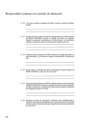 Reciprocidad continua con período de detención
3-58
D 20. ¿Por qué se detiene el vástago del cilindro cuando se retracta completa-
mente?
D 21. Presione el botón pulsador de INICIO, después presione el botón pulsador
de MODO CONTINUO mientras el vástago del cilindro se extiende.
Observe la operaciór del sistema en el modo continuo. ¿Se extiende y
retracta el vástago del cilindro continuamente? Explique por qué.
D 22. Presione el botón pulsador de PARO mientras el vástago del cilindro se
está extendiendo. ¿Se detiene el vástago inmediatamente? Explique por
qué.
D 23. Intente iniciar el vástago del cilindro presionando el botón pulsador de
MODO CONTINUO. ¿Qué ocurre? ¿Por qué?
D 24. Presione el botón pulsador de INICIO, después presione el botón pulsador
de MODO CONTINUO mientras el vástago del cilindro se está retractando.
¿Puede un sistema se' colocado en el modo continuo durante la retracción
del vástago del cilindro? Por qué?
D 25. Desactive la fuente de alimentación hidráulica. Abra com~etamente la
válvula de alivio girando completamente su perilla de ajuste en el sentido
contrario al de las manecillas del reloj. Desactive la fuente de alimentación
de cc de 24-V.
 