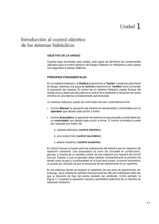 Introducción al control eléctrico
de los sistemas hidráulicos
OBJETIVO DE LA UNIDAD
Unidad 1
Cuando haya terminado esta unidad, será capaz de identificar los componentes
utilizados para el control eléctrico del Equipo Didáctico en Hidráulica y para operar
con seguridad el equipo didáctico.
PRINCIPIOS FUNDAMENTALES
En un sistema hidráulico, la fluídica proporciona la ''fuerza'' o potencia para hacer
el trabajo, mientras una pieza de control proporciona el "cerebro" para comandar
la operación del sistema. El control de un sistema hidráulico puede fluctuar del
simple inicio y detención del sistema al control de la extensión y retracción de varios
cilindros en una fábrica completamente automatizada.
Un sistema hidráulico puede ser controlado manual o automáticamente:
• Control Manual: la operación del sistema es secuenciado y comandado por un
operador que decide cada acción a tomar.
• Control Automático: la operación del sistema es secuenciada y comandada por
un controlador que decide cada acción a tomar. El control automático puede
ser realizado por medio de:
a. señales eléctricas (control eléctrico);
b. aire comprimido (control neumático);
c. enlace mecánico (control mecánico).
El control manual es bueno para las operaciones del sistema que no requieren de
repetición constante. Una excavadora tal como las utilizadas en construcción,
granjas, y minería es un ejemplo común de una máquina que requiere de control
manual. Debido a que el operador debe cambiar constantemente la posición de
dónde cavar la pala y la profundidad en la cual cava la pala, el control automático
no puede ser utilizado ya que la secuencia de las operaciones no es repetitiva.
En los sistemas donde se requiere la repetición de una serie de operaciones, sin
embargo, sería ineficiente cambiar manualmente las válvulas hidráulicas cada vez
que la dirección de flujo del aceite necesite ser cambiado. Como ejemplo, la
Figura 1-1 muestra la operación manual y automática (eléctrica) de un sistema de
taladrado hidráulico.
1-1
 