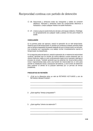Reciprocidad continua con período de detención
o 26. Desconecte y almacene todas las mangueras y cables de conexión
eléctricos. Remueva y almacene todos los componentes eléctricos e
hidráulicos. Limpie cualquier residuo de aceite hidráulico.
o 27. Limpie cualquier aceite hidráulico del piso ydel equipo didáctico. Deshága-
se apropiadamente de cualquier toalla y pedazo de tela para limpiar el
aceite.
CONCLUSiÓN
En la primera parte del ejercicio, evaluó la operación de un relé temporizado.
Observó que el relé temporizado no cambia sus contactos al estado activado hasta
que un tiempo preajustado ha pasado después de que el temporizador es activado.
Los contactos son regresados a su estado normal inmediatamente cuando el
temporizador es desactivado.
En la segunda parte del ejercicio, evaluó la operación de un sistema de reciprocidad
continua. Aprendió que un circuito de control eléctrico puede ocasionar que un
cilindro hidráulico repita un ciclo continuamente hasta que el operador detenga el
proceso de ciclado. También aprendió que los sistemas de reciprocidad pueden
incluir mejoramientos tales como una función de reciprocidad de un ciclo para
permitir la instalación inicial y evaluación del sistema, y una función de detención
para sostener el cilindro en la posición extendido por un período de tiempo
predefinido.
PREGUSTAS DE REVISiÓN
1. ¿Cuál es la diferencia entre un relé de RETARDO ACTIVADO Y uno de
RETARDO DESACTIVADO?
2. ¿Qué significa "tiempo preajustado"?
3. ¿Qué significa "cilindro de detención"?
3-59
 