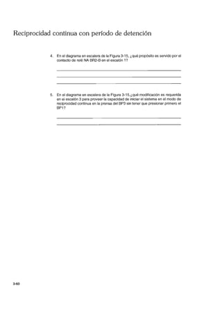 Reciprocidad continua con período de detención
3-60
4. En el diagrama en escalera de la Figura 3-15, ¿qué propósito es servido por el
contacto de relé NA BR2-B en el escalón 1?
5. En el diagrama en escalera de la Figura 3-15,¿qué modificación es requerida
en el escalón 3 para proveer la capacidad de iniciar el sistema en el modo de
reciprocidad continua en la prensa del BP3 sin tener que presionar primero el
BP1?
 