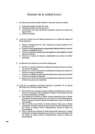 3-62
Examen de la unidad (cont.)
7. Las vªlvula~ de control c:ii3 flujo.mantienen una félZón de flujo 90nstante
a. conformé,la presión de flujo alto varíe.
b. conforme la presión de flujo bajo varíe.
c. manteniendo una caída de. presión constante.a través de su válvula de
aguja interna;
d. todas las de arriba.
8. ¿Cuál es la función de una válvulª §ecuencia! enlJn circuitQdetrenado de
motor hidráulico?
a. Detener inmediatamente el "Tlotorcreandouna,presiórt posterior en la
entrada c:iel motor.
b. Detenerel motor gradualmente y:suav~afelJte limitandola ~rª,$lónposteJior
creada en la salida del motor. . .
c. Permitir al aéeite fluir diréctamentedél depósito al .mofor,glralorio cuando
éste está frenando.
d. Disminuir el tiempo de frenado .13' Jl1crementar l.aswo.l1t¡¡.s de presión
generadas.
9. La detención del cilindro es una función utilizada para
a. permitira un cilindro retractarseJnmediatamentedespues de tener contacto
con la pieza de trabajo.
b. permitir a un cilindro retractarse inmediatél.mente después de alcanzar el
final de la carrera de extensión.
c. prevenir a un cHindro de exterders.e irimediatamente de~pués de alcanzar
el final de la carrera de extensión.
d. prevenir a un cilindro dé.retractarse inmediatamente después de alcanzar
el final de la carrerade la extensión.
10. ¿Cuál de los siguientes eñunciados describe la operación de un relé de
RETARDO ACTIVADO de estado sólido?'
a. Éste cambia sus co-niactosal estado activado inmediatamente cuando la
bobina es energizada. Ésta I~ regtésaal éstado normal después de que
un tiempo preajustado ha pasado.
b. Éste cambia sus contactos al estado activado después de que un tiempo
preajustado ha pasado despu,es.de Que la bobina ha sido desenergizada.
Ésta los regresa al estado activado inmediataménte cuando la bobina es
reenergizada.
c. Éste no cambia sus contactos al estado activado hasta que un tiempo
preajustado ha pasado después de que la bobina ha sido energizada. Ésta
los regresa al estado normal inmediatamente cuando la bobina es
desenergizada.
d. Éste no cambia sus contactos al estado desactivado hasta que un tiempo
preajustado ha pasado después dé que la: bobina ha sido energizada. Ésta
los regresa al estado activado inmediatamente cuando la bobina es
desenergizada.
 