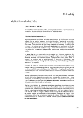 Unidad 4
Aplicaciones industriales
OBJETIVO DE LA UNIDAD
Cuando haya terminado esta unidad, será capaz de construir y operar sistemas
hidráulicos tipo industrial que son controlados eléctricamente.
PRINCIPIOS FUNDAMENTALES
Algunos procesos industriales incluyen una operación de taladrado la cual es
lograda con el taladro anexado al cilindro hidráulico. Taladrando un orificio,
golpeando ligeramente y enroscando el orificio y avellanando el borde superior del
orificio son todas funciones de maquinado que implican taladrado. El ejercicio 4-1
introduce a los estudiantes a un sistema de taladrado típico que incluye un cilindro
abrazadera, un cilindro de taladro que baja y eleva un motor de taladro hidráulico,
y un interruptor fotoeléctrico que percibe la posición del vástago del cilindro de
taladro.
La seguridad es muy importante cuando trabaja con sistemas hidráulicos. En
aplicaciones hidráulicas donde existe un riesgo de peligro, un circuito de seguridad
debe ser diseñado para prevenir lesionar al personal así como evitar dañar al
equipo y al producto que se está haciendo. El ejercicio 4-2 introduce a los
estudiantes a un circuito de seguridad de dos manos y un circuito de seguridad de
dos manos sin sujeción.
El conteo de ciclos del actuador es a veces requerido en los sistemas hidráulicos
cuando una porción del sistema debe ser activada o desactivada después de que
un número definido de eventos ha ocurrido. El Ejercicio 4-3 explica cómo utilizar un
contador eléctrico para contar el número de ciclos hecho por un cilindro hidráulico
o motor.
Muchas máquinas industriales son requeridas para operar a diferentes presiones
durante diferentes etapas de operación para proteger los componentes, y para
proteger la pieza de trabajo trabajada por actuadores, y para ahorrar energía. El
Ejercicio 4-4 explica cómo diseñar un sistema de presión múltiple utilizando una
válvula direccional accionada por solenoide.
Muchas herramientas de máquinas industriales involucran un cilindro que se
extiende hacia la pieza de trabajo a una velocidad alta antes de que ejecute un
trabajo en ésta. Sin embargo, conforme el vástago del cilindro de movimiento rápido
alcanza una pieza de trabajo, ésta se impacta contra éste con una gran fuerza.
Este impacto puede causar grave daño al cilindro o a la pieza de trabajo. Los daños
de colisión pueden ser minimizados desacelerando el vástago del cilindro justo
antes de que ésta tenga contacto con la pieza de trabajo. El Ejercicio 4-5 discute
la desaceleración del cilindro con un método "amado control de desplazamiento
de dos velocidades.
4-1
 