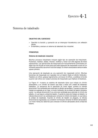 Ejercicio 4-1
Sistema de taladrado
OBJETIVO DEL EJERCICIO
• Describir la función y operación de un interruptor fotoeléctrico con reflexión
difusa;
• Ensamblar y evaluar un sistema de taladrado tipo industrial.
PRINCIPIOS
Sistema de taladrado industrial
Muchos procesos industriales incluyen algún tipo de operación de maquinado.
Pulverizar, moldear, doblar, mezclar, rectificar y fresar son sólo algunas de estas
operaciones. Las operaciones de maquinado son frecuentemente controladas por
algún tipo de circuito en serie para que cada operación de maquinado ocurra en un
momento específico durante el ciclo de trabajo. El cilindro abrazadera siempre debe
operar primero.
Una operación de taladrado es una operación de maquinado común. Muchas
funciones de maquinado son logradas con un taladro fijado al cilindro hidráulico.
Taladrar un orificio, golpear ligeramente y enroscar el orificio, y avellanar el borde
superior del orificio son todas funciones de maquinado que implican el taladrado.
La Figura 4-1 muestra un sistema de taladrado típico que incluye un cilindro
abrazadera y un cilindro de taladro que baja y eleva una unidad de taladrado
hidráulica. La secuencia de la operación es como sigue: primero la válvula
direccional 1 es cambiada para extender el cilindro abrazadera. Cuando la pieza de
trabajo es sujetada en su lugar, el motor hidráulico de la unidad de taladro empieza
a girar. La válvula direccional 2 es entonces cambiada para extender el cilindro de
taladro, el cual baja la unidad de taladro. Cuando la pieza de trabajo es taladro, la
válvula direccional 2 es cambiada para retractar el cilindro de taladro, lo cual eleva
la unidad de taladrado. Cuando el cilindro de taladro es plegado, la válvula
direccional es regresada a su condición normal para retractar el cilindro abrazadera
y el motor hidráulico detenido para retractar el cilindro abrazadera de la unidad de
taladro.
4-3
 