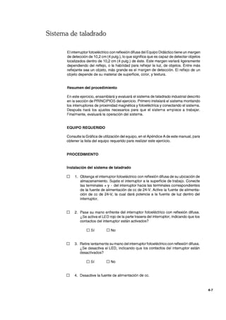 Sistema de taladrado
El interruptor fotoeléctrico con reflexión difusa del Equipo Didáctico tiene un margen
de detección de 10,2 cm (4 pulg.), lo que significa que es capaz de detectar objetos
localizados dentro de 10,2 cm (4 pulg.) de éste. Este margen variará ligeramente
dependiendo del reflejo, o la habilidad para reflejar la luz, de objetos. Entre más
reflejante sea un objeto, más grande es el margen de detección. El reflejo de un
objeto depende de su material de superficie, color, y textura.
Resumen del procedimiento
En este ejercicio, ensamblará y evaluará el sistema de taladrado industrial descrito
en la sección de PRINCIPIOS del ejercicio. Primero instalará el sistema montando
los interruptores de proximidad magnética y fotoeléctrica y conectando el sistema.
Después hará los ajustes necesarios para que el sistema empiece a trabajar.
Finalmente, evaluará la operación del sistema.
EQUIPO REQUERIDO
Consulte la Gráfica de utilización del equipo, en el Apéndice A de este manual, para
obtener la lista del equipo requerido para realizar este ejercicio.
PROCEDIMIENTO
Instalación del sistema de taladrado
o 1. Obtenga el interruptor fotoeléctrico con reflexión difusa de su ubicación de
almacenamiento. Sujete el interruptor a la superficie de trabajo. Conecte
las terminales + y - del interruptor hacia las terminales correspondientes
de la fuente de alimentación de cc de 24-V. Active la fuente de alimenta-
ción de cc de 24-V, la cual dará potencia a la fuente de luz dentro del
interruptor.
o 2. Pase su mano enfrente del interruptor fotoeléctrico con reflexión difusa.
¿Se activa el LEO rojo de la parte trasera del interruptor, indicando que los
contactos del interruptor están activados?
o Sí O No
o 3. Retire lentamente su mano del interruptorfotoeléctrico con reflexión difusa.
¿Se desactiva el LEO, indicando que los contactos del interruptor están
desactivados?
o Sí O No
o 4. Desactive la fuente de alimentación de cc.
4-7
 