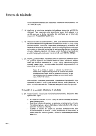 Sistema de taladrado
4-12
la válvula de alivio hasta que la presión de.! sistema en el manómetro A sea
2800 kPa (400 psi).
o 18. Configure la presión de operación de la válvula secuencial a 2350 kPa
(340 psi). Para hacer esto, gire la perilla de ajuste de la válvula en el
sentido contrario al de las manecillas del reloj hasta que la lectura del
manómetro A sea 2350 kPa (340 psi).
o 19. Presione el botón pu'sador de INICIO, BP1, para energizar el solenoide A
de la válvula direcci01al1 y extienda el cilindro abrazadera (2,5-cm/1-pulg.
diámetro interior). Cuando el cilindro esté completamente extendido, gire
lentamente la perilla de ajuste de la válvulade control de flujo compensada
por presión en el sentido contrario al de las manecillas del reloj para iniciar
el motor hidráulico. Ajuste la válvula de control de flujo compensada por
presión hasta que la lectura del manómetro B sea 2100 kPa (300 pi).
o 20. Disminuya lentamente la presión actuante del presostato girando su perilla
de ajuste de la presión actuante en el sentido de las manecillas del reloj
hasta que el cilindro del taladro de (3,8-cm/1,5-pulg. de diámetro interior)
empiece a extenderse. La configuración de presión del presostato P1 es
ahora 2100 kPa (300 pi).
Nota: Si el cilindro de taladro se extiende muy lentamente,
disminuirá la configuración de presión de la válvula secuencial
muy ligeramente (gire la perilla en el sentido contrario a,' de las
manecillas de' reloj), lo cualpermitirá que un poco más de aceite
vaya al cilindro de taladro.
Esto completa los ajustes preliminares. Espere hasta que el sistema haya
regresado al estado inicial donde ambos cilindros están plegados y el
motor hidráulico es detenido. Proceda a la siguiente parte del ejercicio.
Evaluación de la operación del sistema de taladrado
o 21. Inicie el sistema presionando momentaneamente INICIO. El sistema debe
operar como sigue:
El cilindro abrazadera (2,5-cm/1-pulg. de diámetro interior) empieza a
extenderse primero;
Cuando el cilindro abrazadera se extiende completamente, el motor
hidráulico empieza a girar y el cilindro del taladro (3,8-cm/1 ,5-pulg. de
diámetro interior) se extiende;
Cuando el cilindro del taladro se extiende completamente, éste
automáticamente se retracta. Durante la retracción de este cilindro, el
motor hidráulico continua girando y el cilindro abrazadera permanece
extendido.
 