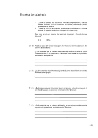Sistema de taladrado
Cuando el cilindro del taladro se retracta completamente, éste se
detiene. El motor hidráulico también se detiene, mientras el cilindro
abrazadera se retracta.
Cuando el cilindro abrazadera se retracta completamente, éste se
detiene. El sistema está ahora listo para un nuevo ciclo.
Este ciclo simula un sistema de taladrado industrial. ¿Es esto lo que
observa?
o Sí O No
o 22. Repita el paso 21 varias veces para familiarizarse con la operación del
sistema de taladrado.
¿Qué ocasiona que el cilindro abrazadera se extienda cuando el botón
pulsador de INICIO es presionado? Explíquelo consultando el diagrama en
escalera en la Figura 4-4.
o 23. ¿Qué mantiene al motor hidráulico girando durante la extensión del cilindro
abrazadera? Explique.
o 24. ¿Qué ocasiona que el cilindro del taladro empiece a extenderse cuando el
cilindro abrazadera se extiende completamente? Explique.
o 25. ¿Qué ocasiona que el cilindro del taladro se retracte automáticamente
cuando éste se extiende completamente? Explique.
4-13
 