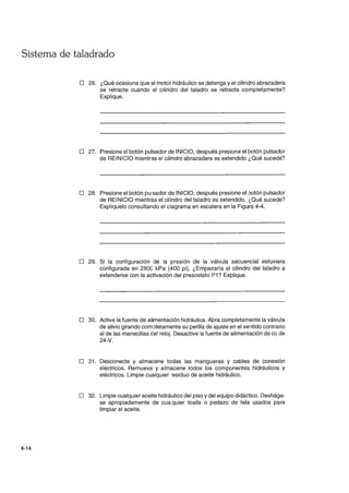 Sistema de taladrado
4-14
o 26. ¿Qué ocasiona que el motor hidráulico se detenga y el cilindro abrazadera
se retracte cuando el cilindro del taladro se retracta completamente?
Explique.
o 27. Presione el botón pulsador de INICIO, después presione el botón pulsador
de REINICIO mientras el cilindro abrazadera es extendido ¿Qué sucede?
o 28. Presione el botón pUlsador de INICIO, después presione el :latón pulsador
de REINICIO mientras el cilindro del taladro es extendido. ¿Qué sucede?
Explíquelo consultando el ciagrama en escalera en la Figura 4-4.
o 29. Si la configuración de la preslon de la válvula secuencial estuviera
configurada en 280C kPa (400 pi), ¿Empezaría el cilindro del taladro a
extenderse con la activación del presostato P1? Explique.
o 30. Active la fuente de alimentación hidráulica. Abra completamente la válvula
de alivio girando com:lletamente su perilla de ajuste en el sentido contrario
al de las manecillas del reloj. Desactive la fuente de alimentación de cc de
24-V.
o 31. Desconecte y almacene todas las mangueras y cables de conexión
eléctricos. Remueva y almacene todos los componentes hidráulicos y
eléctricos. Limpie cualquier residuo de aceite hidráulico.
o 32. Limpie cualquier aceite hidráulico del piso y del equipo didáctico. Deshága-
se apropiadamente de cuaquier toalla o pedazo de tela usados para
limpiar el aceite.
 
